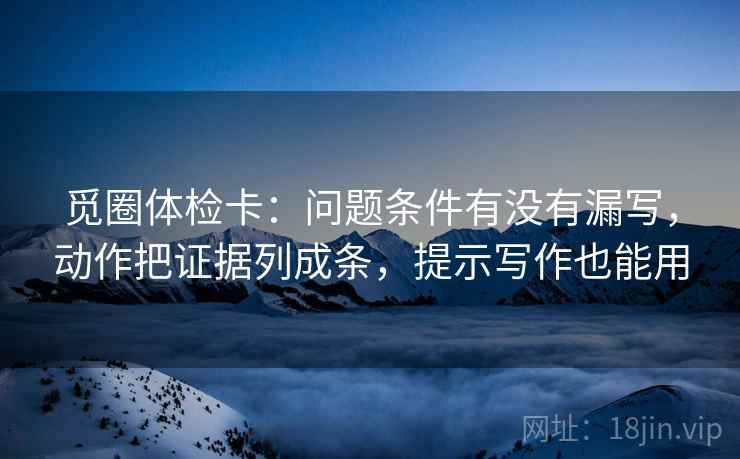 觅圈体检卡：问题条件有没有漏写，动作把证据列成条，提示写作也能用