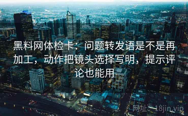 黑料网体检卡：问题转发语是不是再加工，动作把镜头选择写明，提示评论也能用
