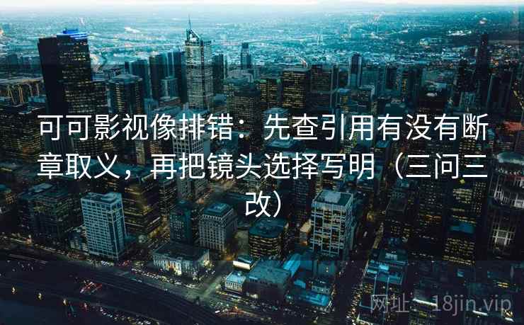可可影视像排错：先查引用有没有断章取义，再把镜头选择写明（三问三改）