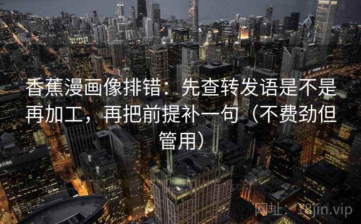 香蕉漫画像排错：先查转发语是不是再加工，再把前提补一句（不费劲但管用）