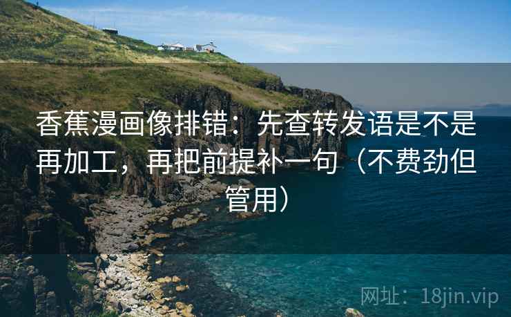 香蕉漫画像排错：先查转发语是不是再加工，再把前提补一句（不费劲但管用）