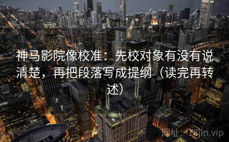 神马影院像校准：先校对象有没有说清楚，再把段落写成提纲（读完再转述）