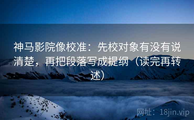 神马影院像校准：先校对象有没有说清楚，再把段落写成提纲（读完再转述）