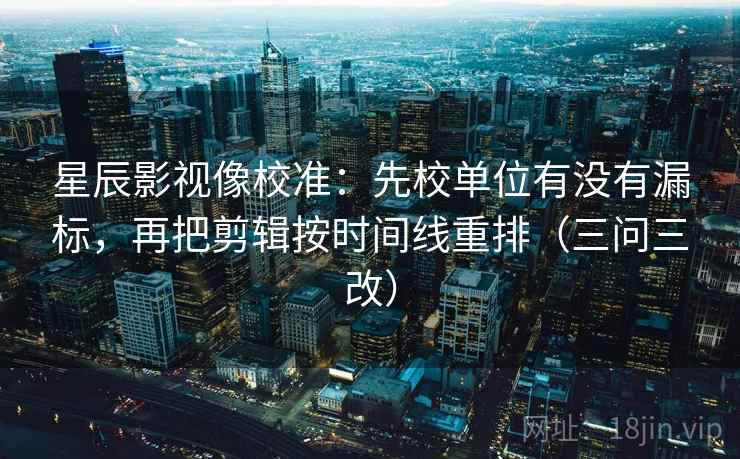 星辰影视像校准：先校单位有没有漏标，再把剪辑按时间线重排（三问三改）