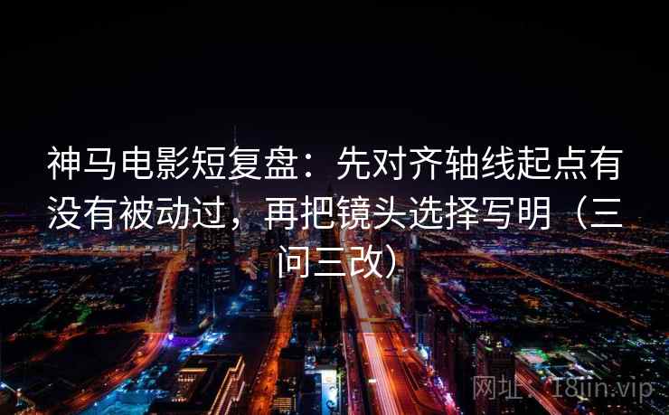 神马电影短复盘：先对齐轴线起点有没有被动过，再把镜头选择写明（三问三改）