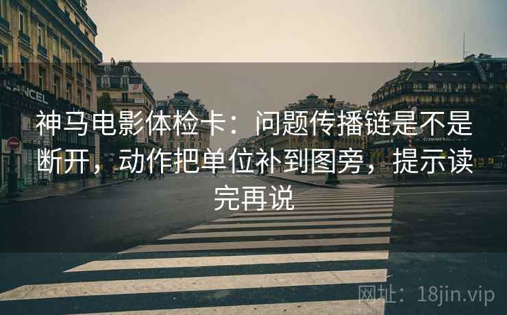 神马电影体检卡：问题传播链是不是断开，动作把单位补到图旁，提示读完再说