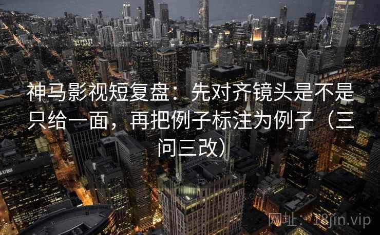 神马影视短复盘：先对齐镜头是不是只给一面，再把例子标注为例子（三问三改）