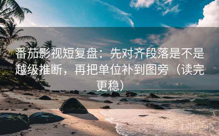 番茄影视短复盘：先对齐段落是不是越级推断，再把单位补到图旁（读完更稳）