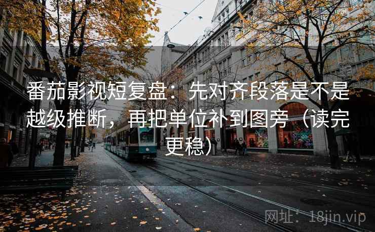 番茄影视短复盘：先对齐段落是不是越级推断，再把单位补到图旁（读完更稳）