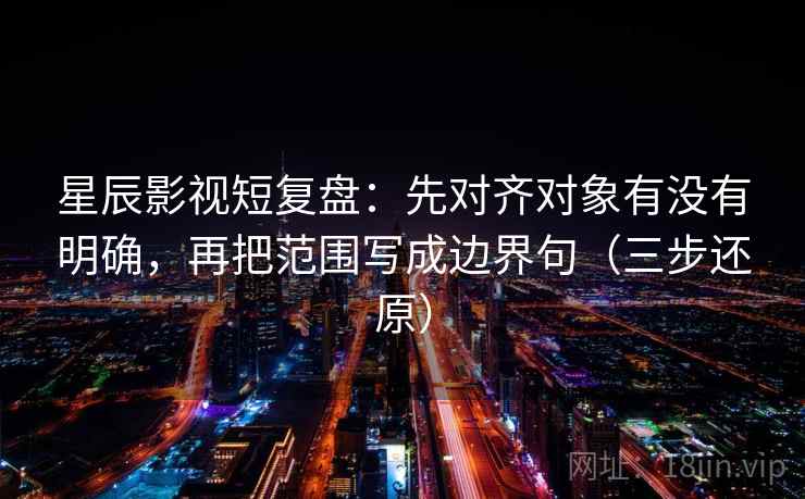 星辰影视短复盘：先对齐对象有没有明确，再把范围写成边界句（三步还原）