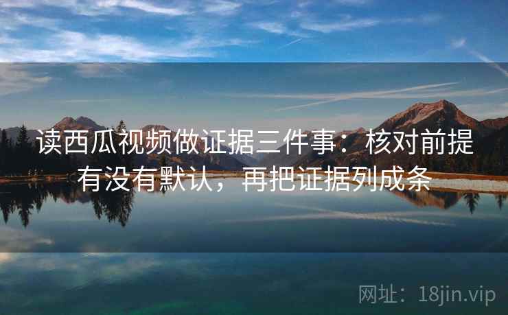 读西瓜视频做证据三件事：核对前提有没有默认，再把证据列成条