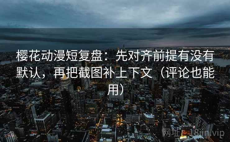 樱花动漫短复盘：先对齐前提有没有默认，再把截图补上下文（评论也能用）