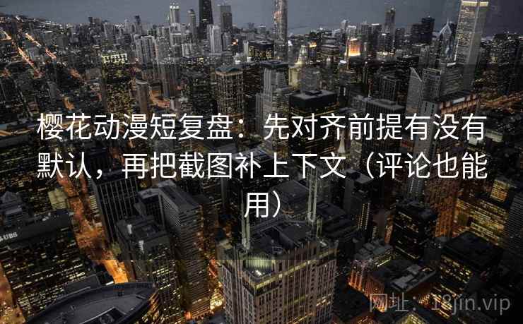 樱花动漫短复盘：先对齐前提有没有默认，再把截图补上下文（评论也能用）