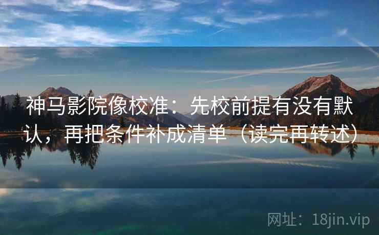 神马影院像校准：先校前提有没有默认，再把条件补成清单（读完再转述）