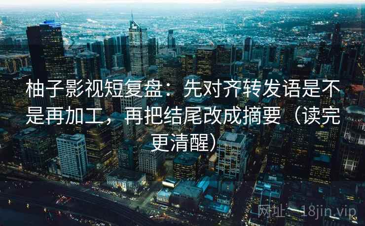 柚子影视短复盘：先对齐转发语是不是再加工，再把结尾改成摘要（读完更清醒）