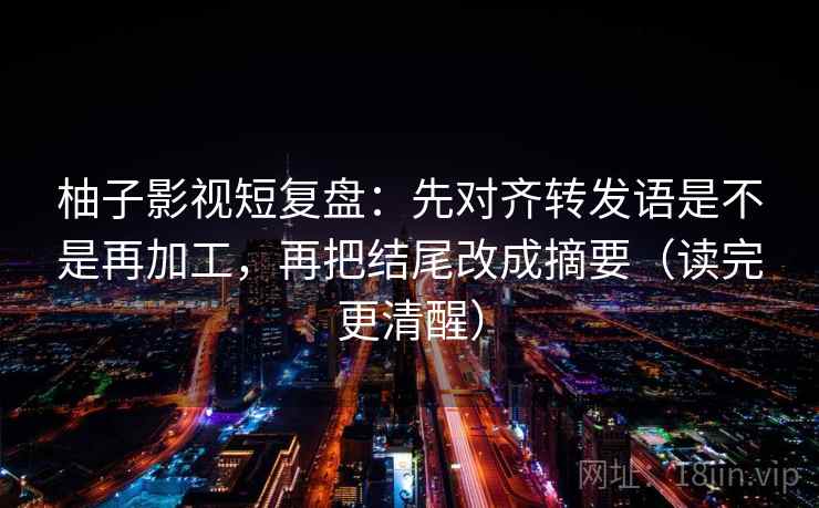 柚子影视短复盘：先对齐转发语是不是再加工，再把结尾改成摘要（读完更清醒）