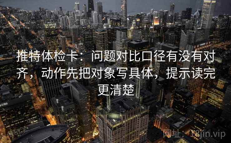 推特体检卡：问题对比口径有没有对齐，动作先把对象写具体，提示读完更清楚