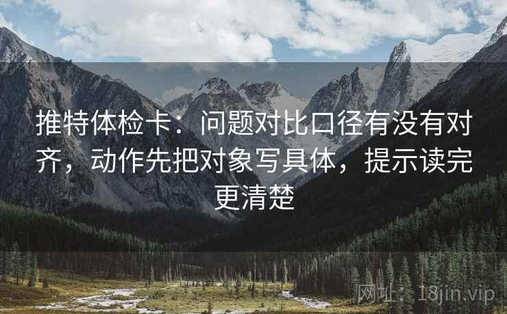 推特体检卡：问题对比口径有没有对齐，动作先把对象写具体，提示读完更清楚