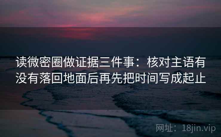 读微密圈做证据三件事：核对主语有没有落回地面后再先把时间写成起止