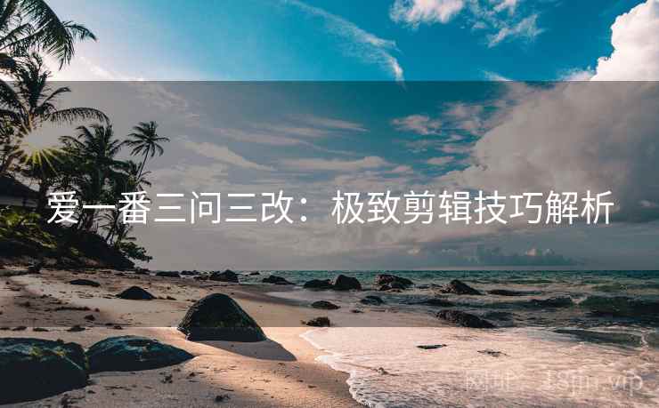 爱一番三问三改：极致剪辑技巧解析
