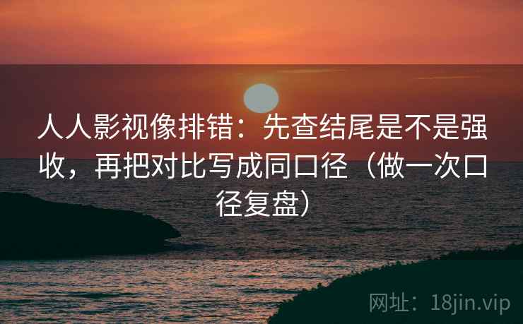 人人影视像排错：先查结尾是不是强收，再把对比写成同口径（做一次口径复盘）