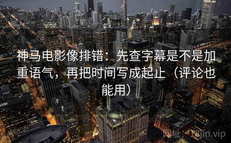 神马电影像排错：先查字幕是不是加重语气，再把时间写成起止（评论也能用）