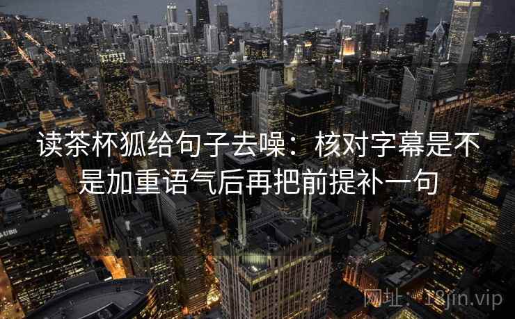读茶杯狐给句子去噪：核对字幕是不是加重语气后再把前提补一句