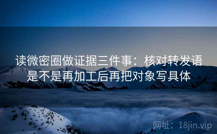 读微密圈做证据三件事：核对转发语是不是再加工后再把对象写具体