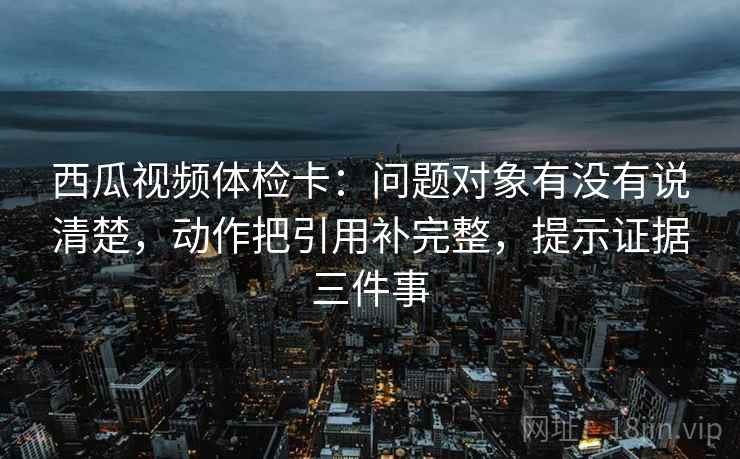 西瓜视频体检卡：问题对象有没有说清楚，动作把引用补完整，提示证据三件事