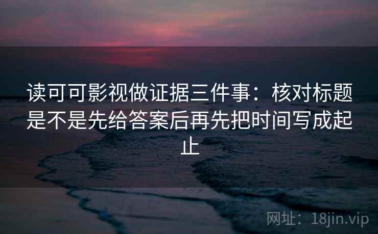 读可可影视做证据三件事：核对标题是不是先给答案后再先把时间写成起止