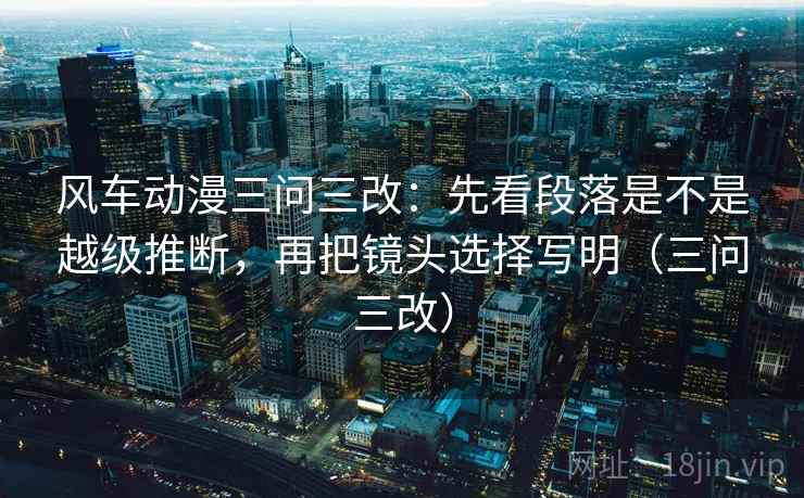 风车动漫三问三改：先看段落是不是越级推断，再把镜头选择写明（三问三改）