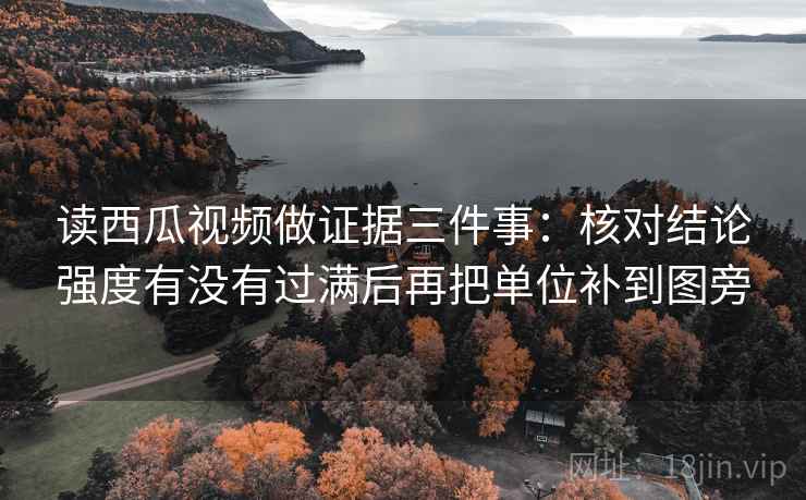 读西瓜视频做证据三件事：核对结论强度有没有过满后再把单位补到图旁