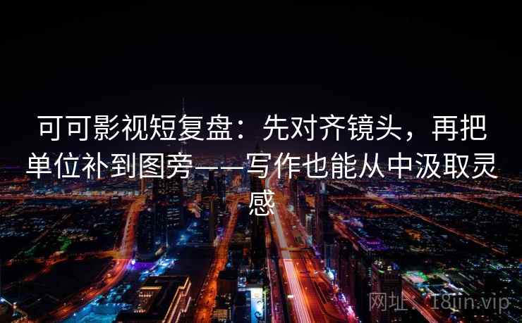 可可影视短复盘：先对齐镜头，再把单位补到图旁——写作也能从中汲取灵感
