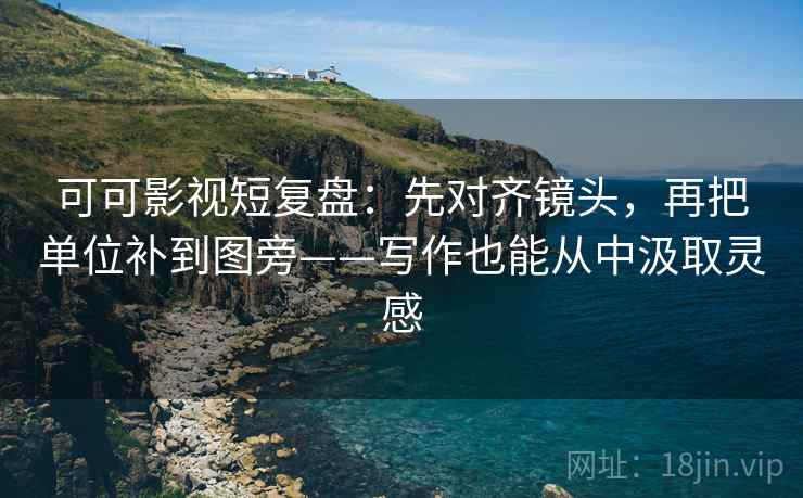 可可影视短复盘：先对齐镜头，再把单位补到图旁——写作也能从中汲取灵感