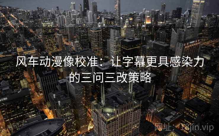 风车动漫像校准：让字幕更具感染力的三问三改策略