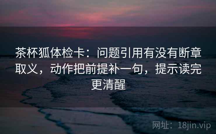 茶杯狐体检卡：问题引用有没有断章取义，动作把前提补一句，提示读完更清醒