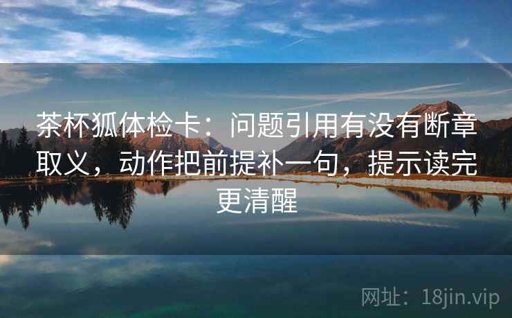 茶杯狐体检卡：问题引用有没有断章取义，动作把前提补一句，提示读完更清醒