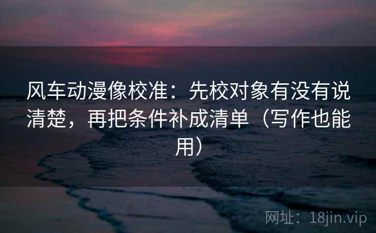 风车动漫像校准：先校对象有没有说清楚，再把条件补成清单（写作也能用）