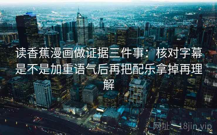 读香蕉漫画做证据三件事：核对字幕是不是加重语气后再把配乐拿掉再理解