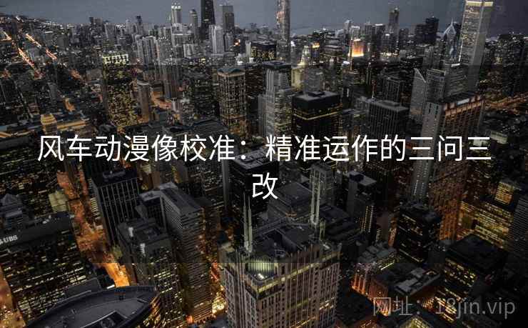 风车动漫像校准：精准运作的三问三改