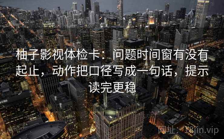 柚子影视体检卡：问题时间窗有没有起止，动作把口径写成一句话，提示读完更稳