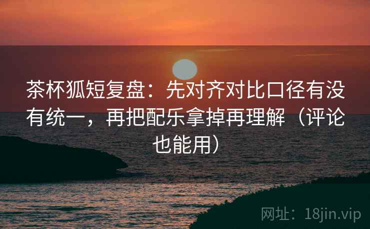 茶杯狐短复盘：先对齐对比口径有没有统一，再把配乐拿掉再理解（评论也能用）