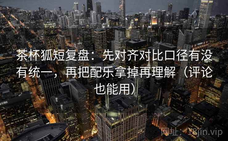 茶杯狐短复盘：先对齐对比口径有没有统一，再把配乐拿掉再理解（评论也能用）