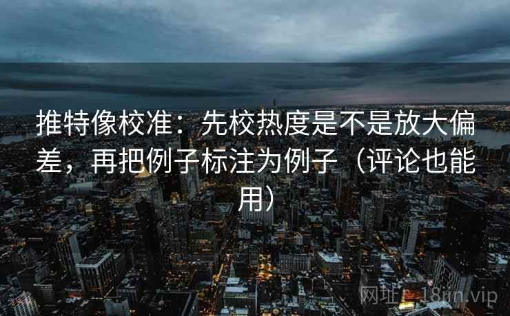 推特像校准：先校热度是不是放大偏差，再把例子标注为例子（评论也能用）