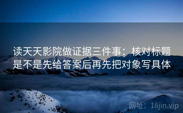 读天天影院做证据三件事：核对标题是不是先给答案后再先把对象写具体