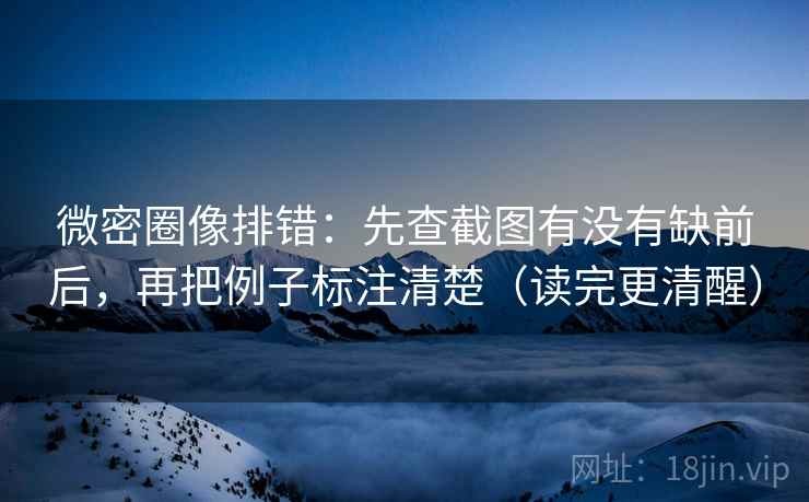 微密圈像排错：先查截图有没有缺前后，再把例子标注清楚（读完更清醒）