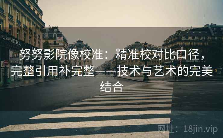 努努影院像校准：精准校对比口径，完整引用补完整——技术与艺术的完美结合