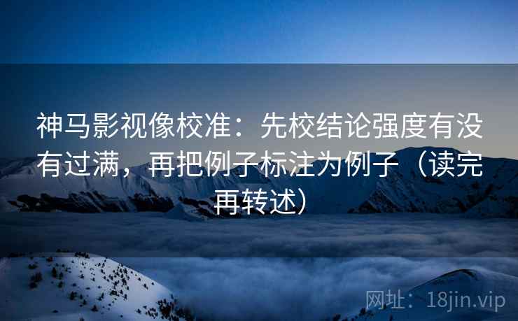 神马影视像校准：先校结论强度有没有过满，再把例子标注为例子（读完再转述）