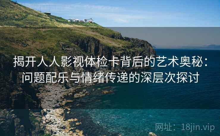 揭开人人影视体检卡背后的艺术奥秘：问题配乐与情绪传递的深层次探讨