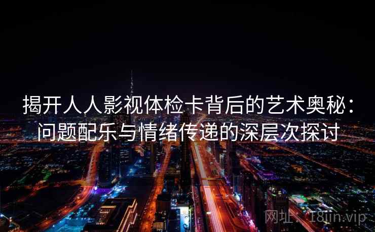 揭开人人影视体检卡背后的艺术奥秘：问题配乐与情绪传递的深层次探讨